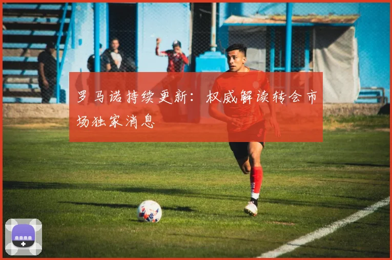 罗马诺持续更新:权威解读转会市场独家消息