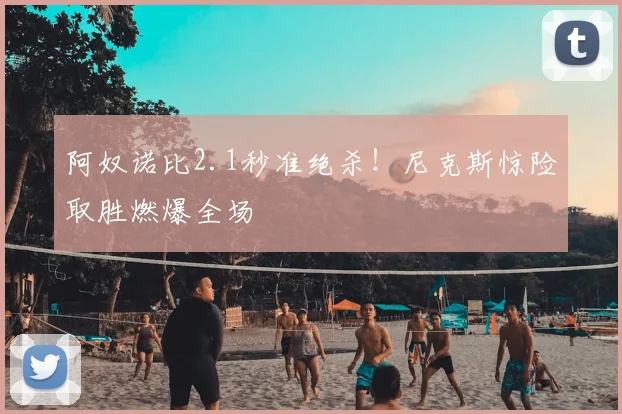 阿奴诺比2.1秒准绝杀!尼克斯惊险取胜燃爆全场