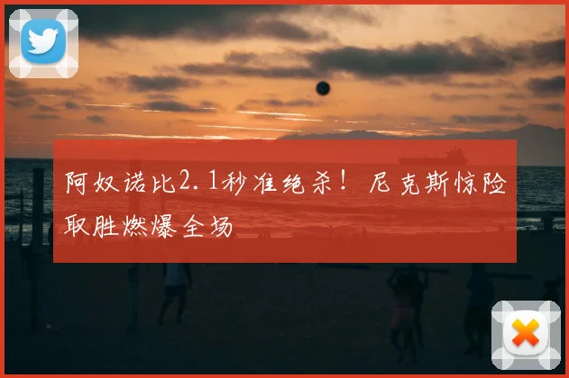 阿奴诺比2.1秒准绝杀!尼克斯惊险取胜燃爆全场