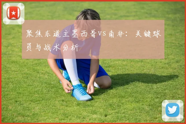聚焦东道主墨西哥vs南非:关键球员与战术分析
