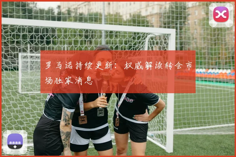 罗马诺持续更新:权威解读转会市场独家消息